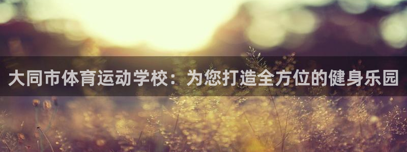  oe欧亿APP下载官网：大同市体育运动学校：为您打造全方位的